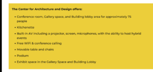 The Center for Architecture and Design offers: Conference room, Gallery space, and Building lobby area for approximately 75 people, Kitchenette, Built-in AV including a projector, screen, microphones, with the ability to host hybrid events, Free WiFi & conference calling, Movable table and chairs, Podium, Exhibit space in the Gallery Space and Building Lobby